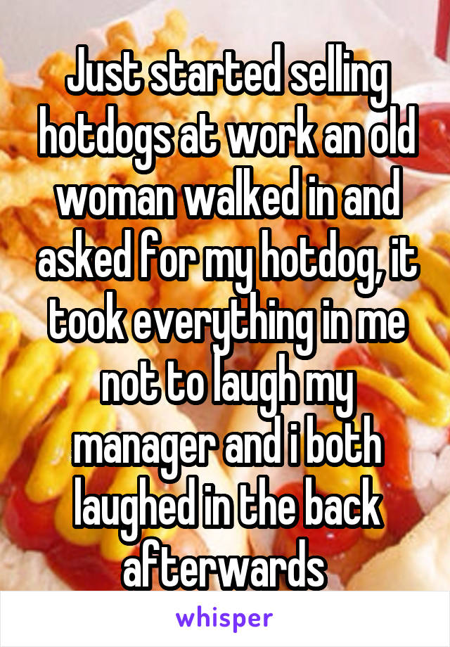 Just started selling hotdogs at work an old woman walked in and asked for my hotdog, it took everything in me not to laugh my manager and i both laughed in the back afterwards 