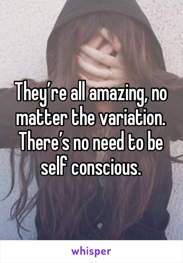 They’re all amazing, no matter the variation. There’s no need to be self conscious. 