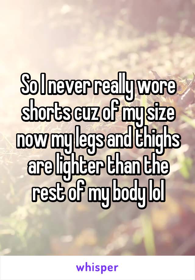 So I never really wore shorts cuz of my size now my legs and thighs are lighter than the rest of my body lol