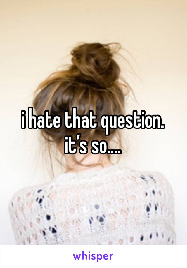 i hate that question. it’s so....