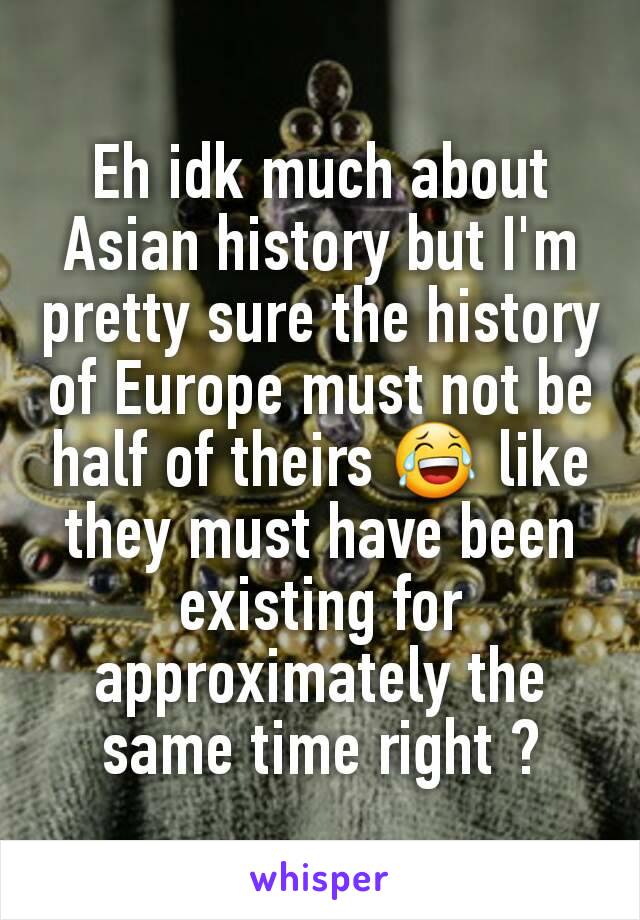 Eh idk much about Asian history but I'm pretty sure the history of Europe must not be half of theirs 😂 like they must have been existing for approximately the same time right ?
