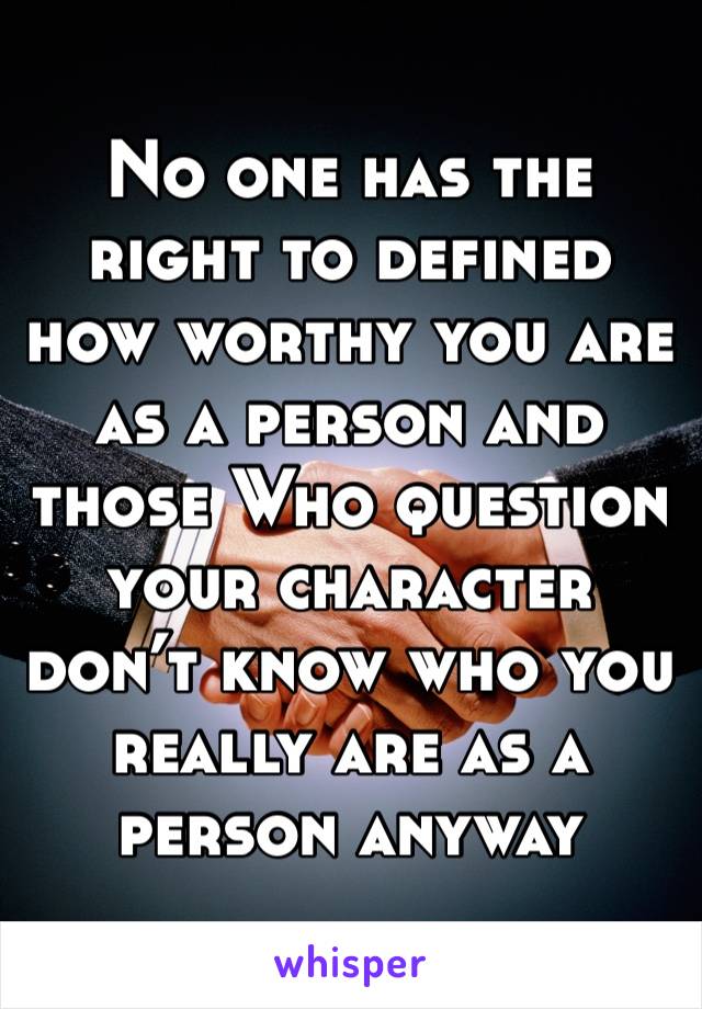 No one has the right to defined how worthy you are as a person and those Who question your character don’t know who you really are as a person anyway