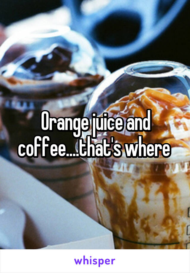Orange juice and coffee....that's where 