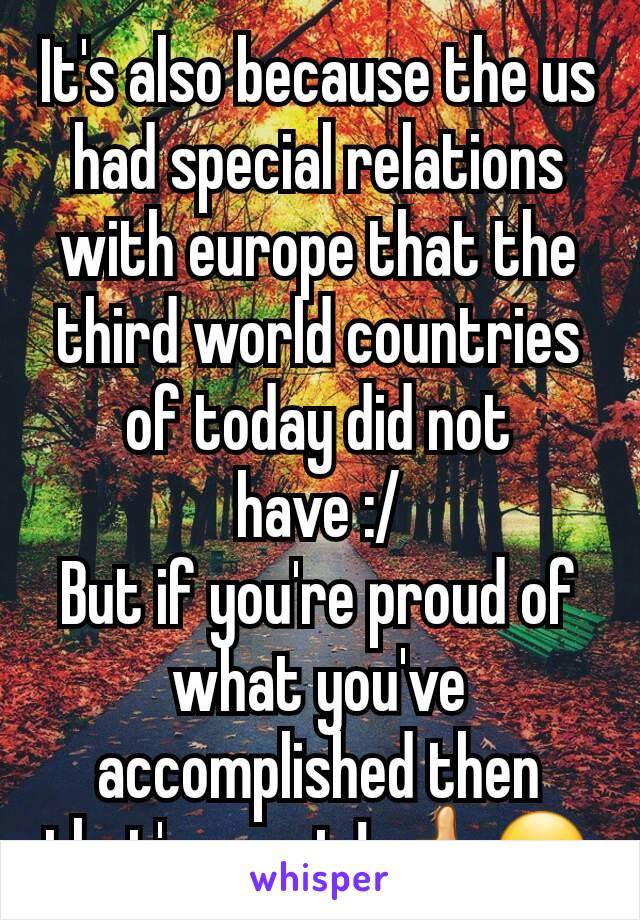 It's also because the us had special relations with europe that the third world countries of today did not have :/
But if you're proud of what you've accomplished then that's great ! 👍🙂