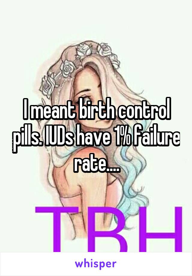 I meant birth control pills. IUDs have 1% failure rate....