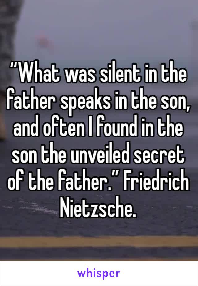 “What was silent in the father speaks in the son, and often I found in the son the unveiled secret of the father.” Friedrich Nietzsche.