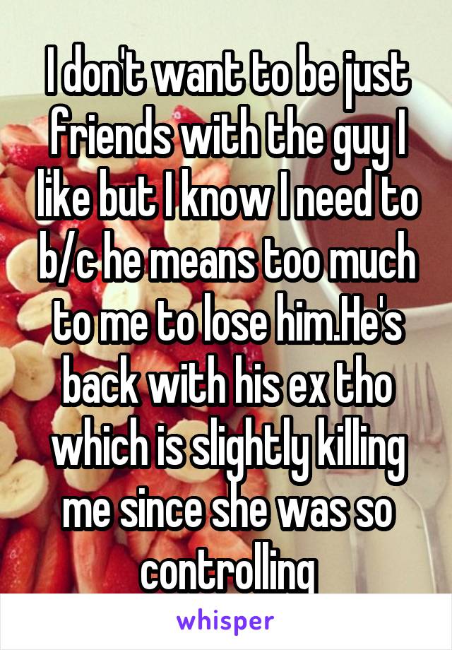 I don't want to be just friends with the guy I like but I know I need to b/c he means too much to me to lose him.He's back with his ex tho which is slightly killing me since she was so controlling