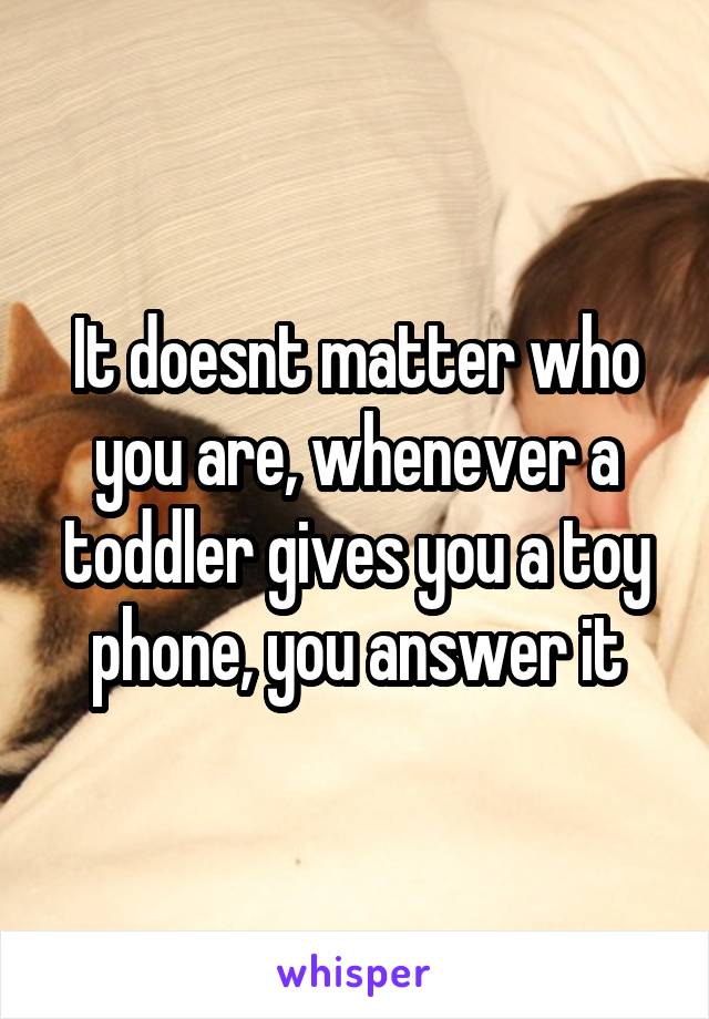 It doesnt matter who you are, whenever a toddler gives you a toy phone, you answer it