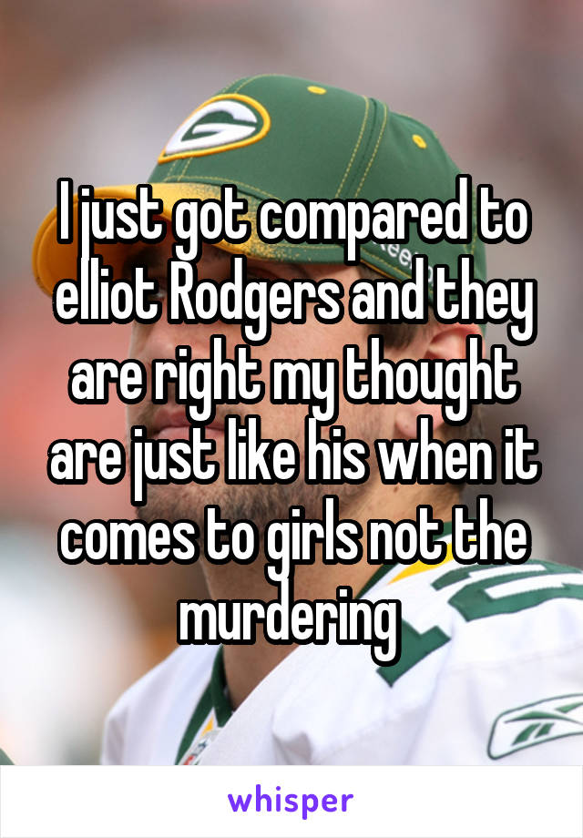 I just got compared to elliot Rodgers and they are right my thought are just like his when it comes to girls not the murdering 