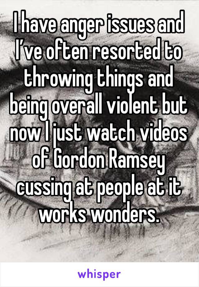 I have anger issues and I’ve often resorted to throwing things and being overall violent but now I just watch videos of Gordon Ramsey cussing at people at it works wonders.