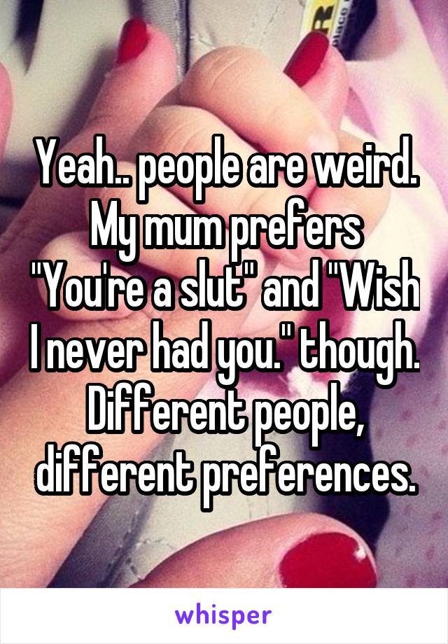 Yeah.. people are weird. My mum prefers "You're a slut" and "Wish I never had you." though. Different people, different preferences.