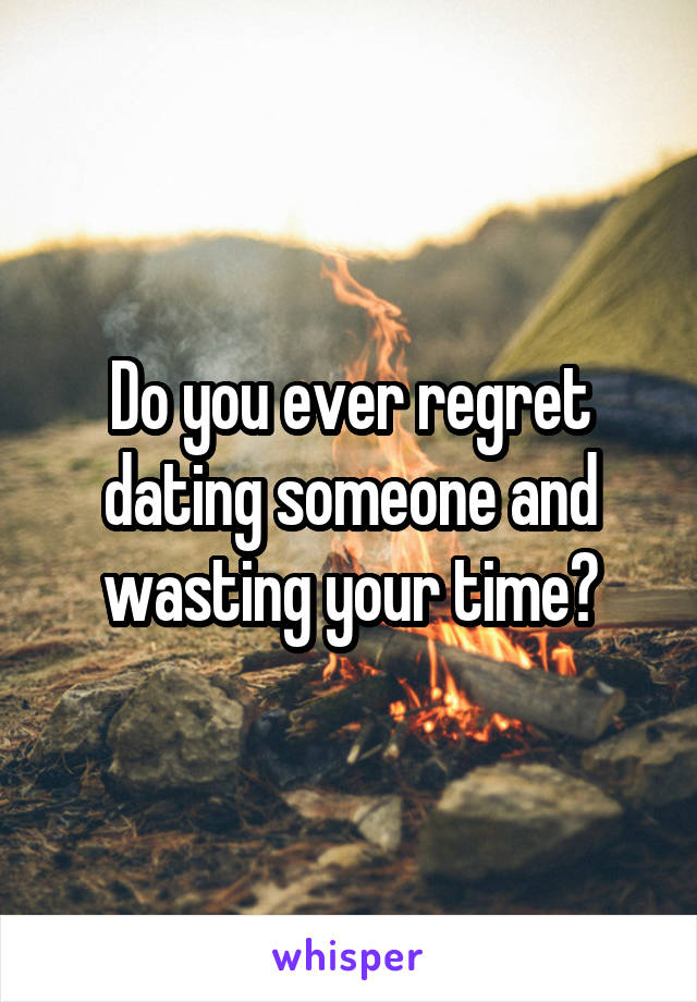 Do you ever regret dating someone and wasting your time?