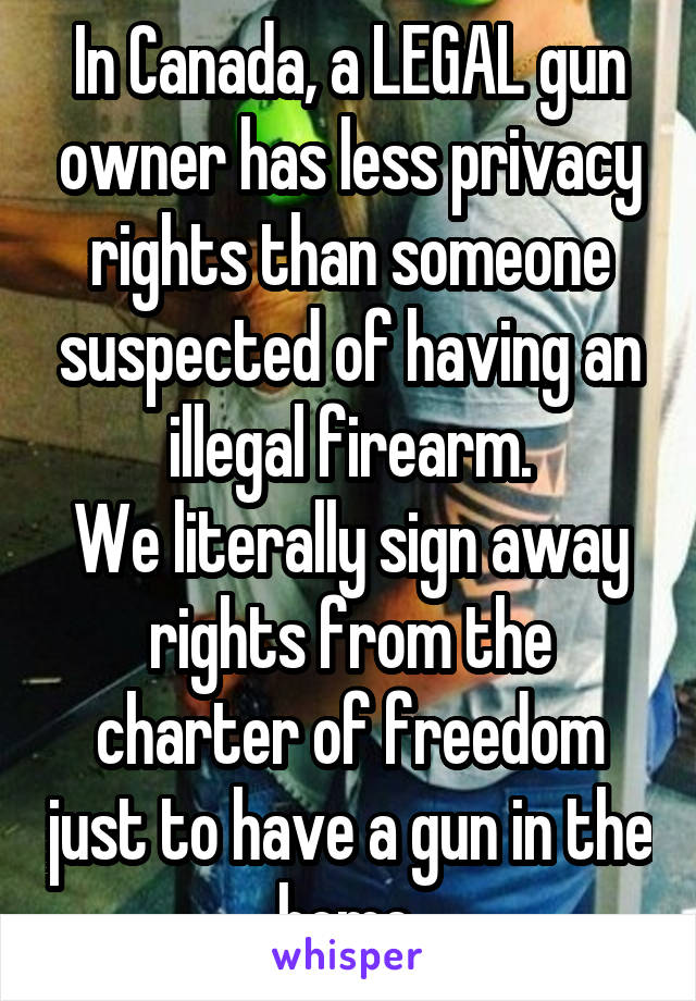 In Canada, a LEGAL gun owner has less privacy rights than someone suspected of having an illegal firearm.
We literally sign away rights from the charter of freedom just to have a gun in the home.