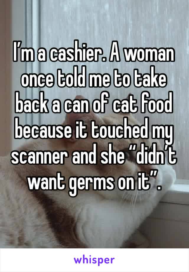 I’m a cashier. A woman once told me to take back a can of cat food because it touched my scanner and she “didn’t want germs on it”.