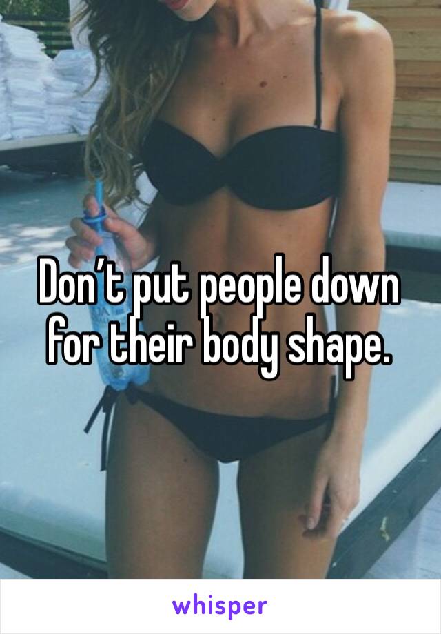 Don’t put people down for their body shape. 