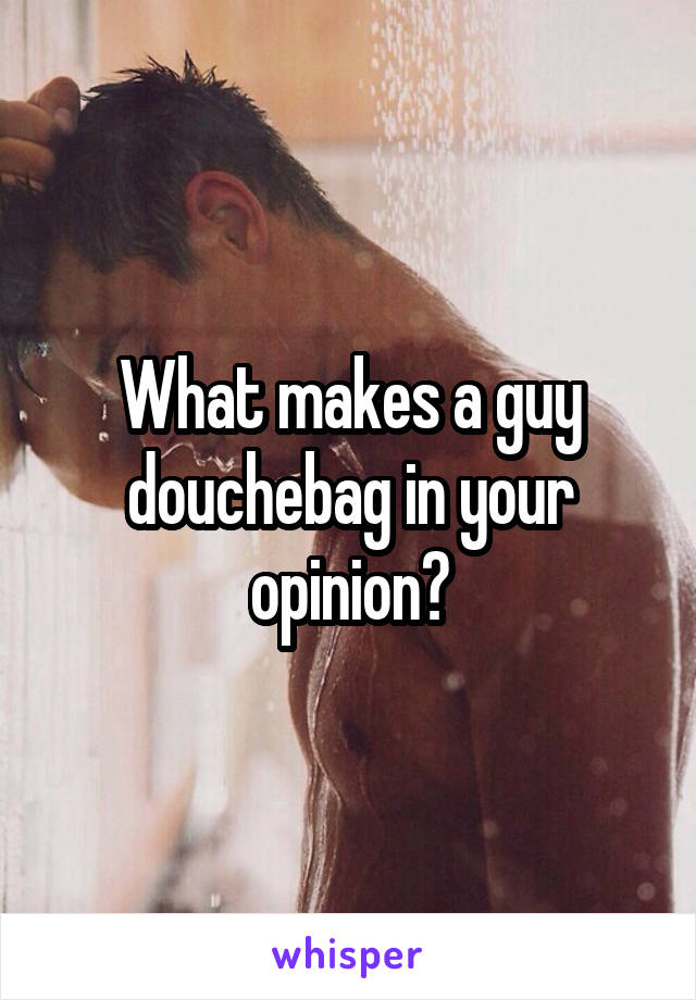 What makes a guy douchebag in your opinion?