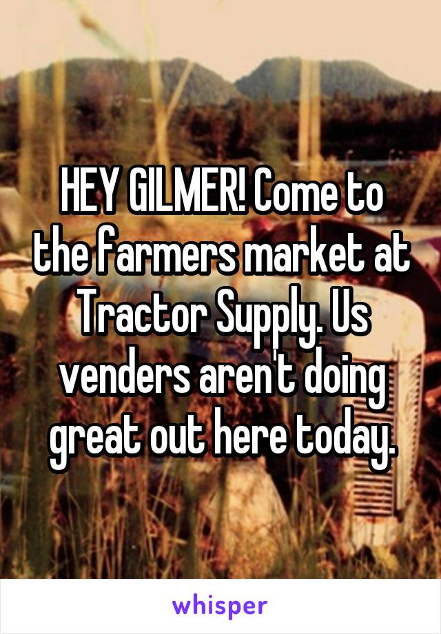 HEY GILMER! Come to the farmers market at Tractor Supply. Us venders aren't doing great out here today.