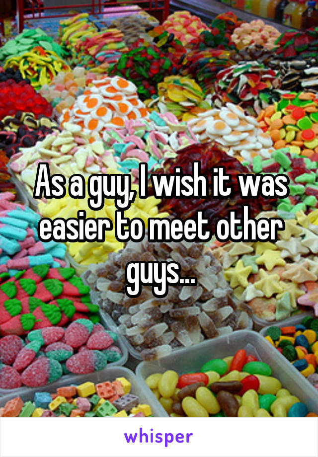 As a guy, I wish it was easier to meet other guys...