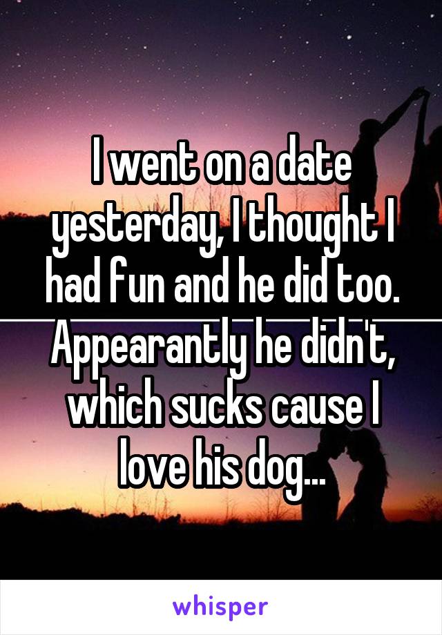 I went on a date yesterday, I thought I had fun and he did too. Appearantly he didn't, which sucks cause I love his dog...