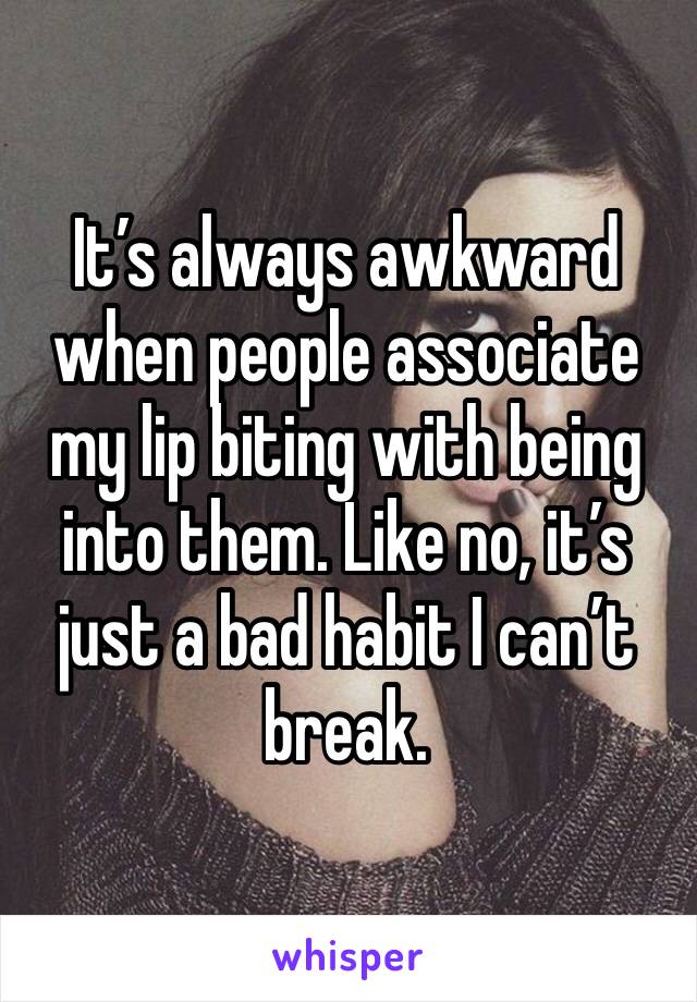 It’s always awkward when people associate my lip biting with being into them. Like no, it’s just a bad habit I can’t break.