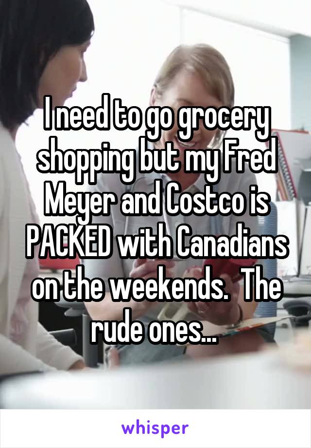 I need to go grocery shopping but my Fred Meyer and Costco is PACKED with Canadians on the weekends.  The rude ones... 