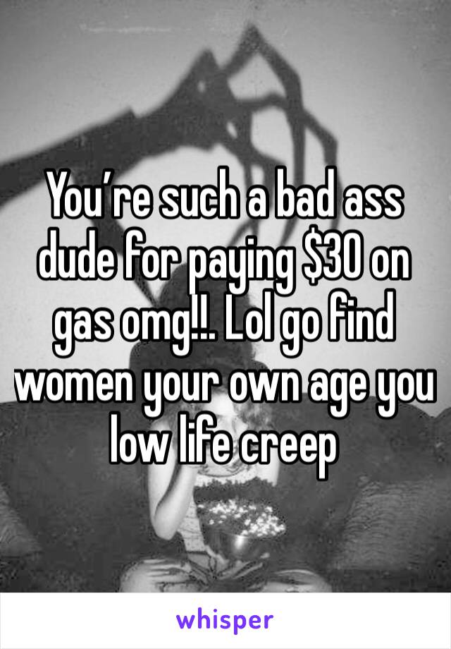 You’re such a bad ass dude for paying $30 on gas omg!!. Lol go find women your own age you low life creep 