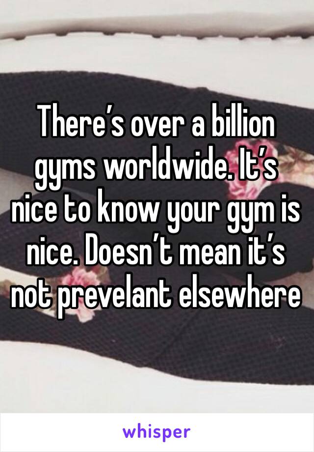 There’s over a billion gyms worldwide. It’s nice to know your gym is nice. Doesn’t mean it’s not prevelant elsewhere 