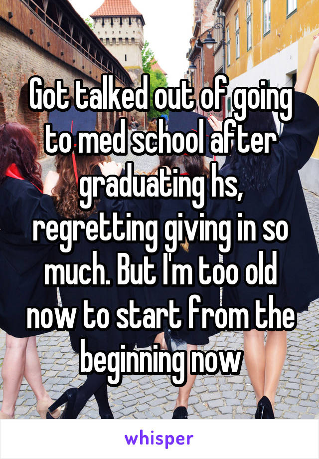 Got talked out of going to med school after graduating hs, regretting giving in so much. But I'm too old now to start from the beginning now