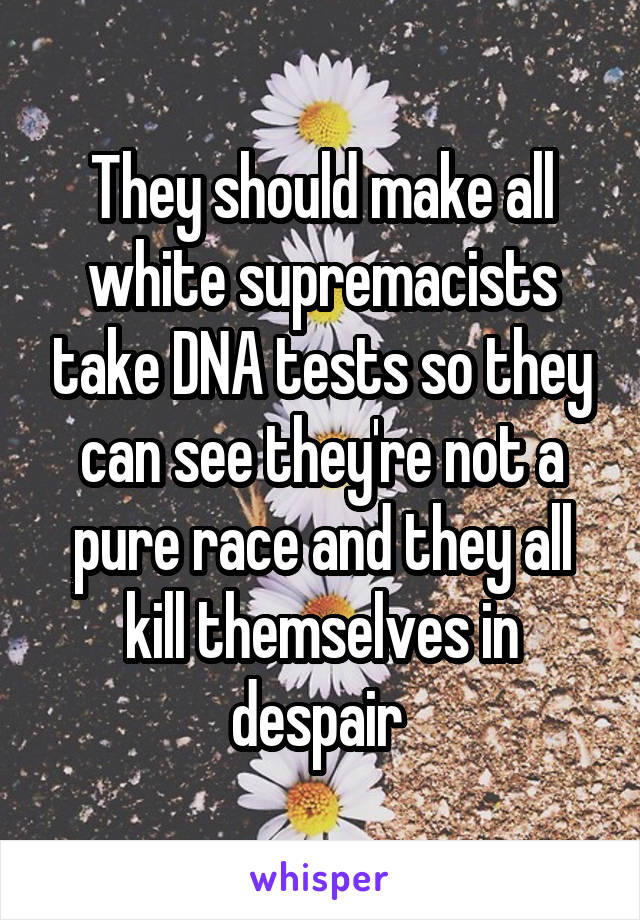 They should make all white supremacists take DNA tests so they can see they're not a pure race and they all kill themselves in despair 