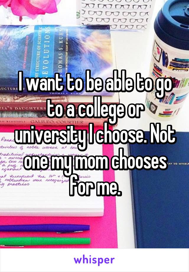 I want to be able to go to a college or university I choose. Not one my mom chooses for me.