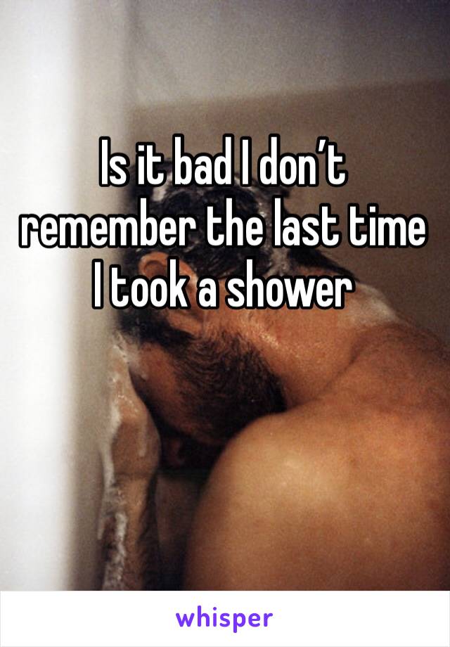 Is it bad I don’t remember the last time I took a shower