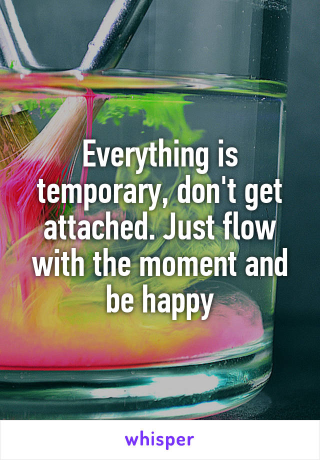 Everything is temporary, don't get attached. Just flow with the moment and be happy