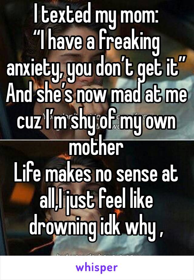 I texted my mom:
“I have a freaking anxiety, you don’t get it”
And she’s now mad at me cuz I’m shy of my own mother 
Life makes no sense at all,I just feel like drowning idk why , 