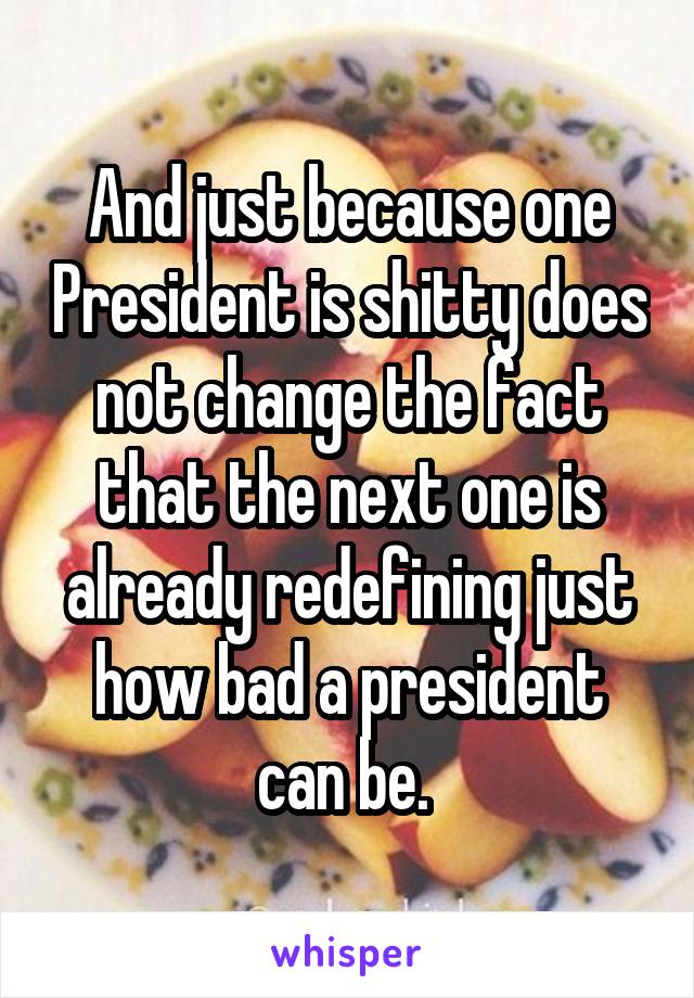 And just because one President is shitty does not change the fact that the next one is already redefining just how bad a president can be. 