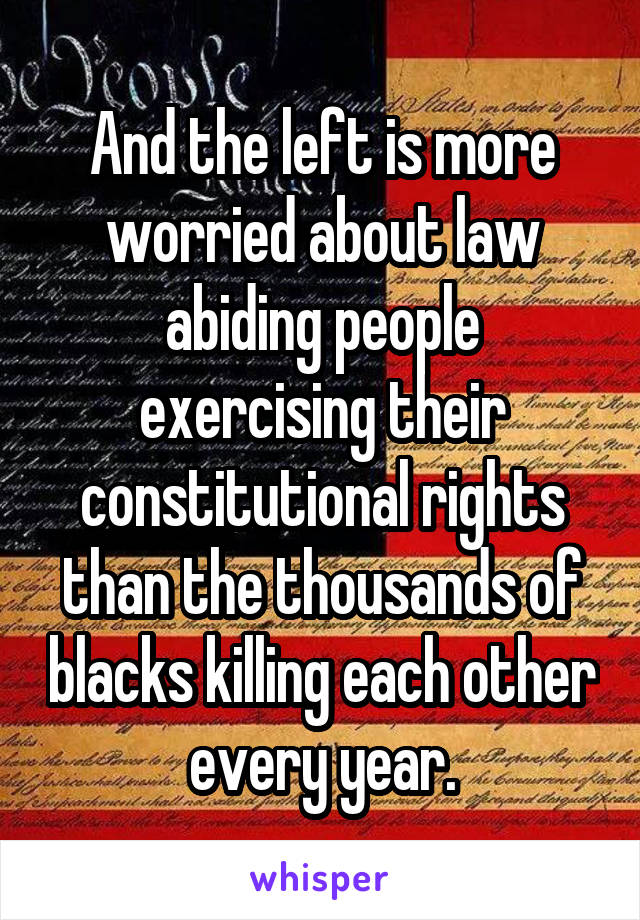 And the left is more worried about law abiding people exercising their constitutional rights than the thousands of blacks killing each other every year.