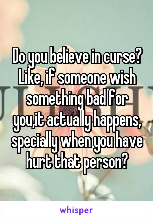 Do you believe in curse? Like, if someone wish something bad for you,it actually happens, specially when you have hurt that person?