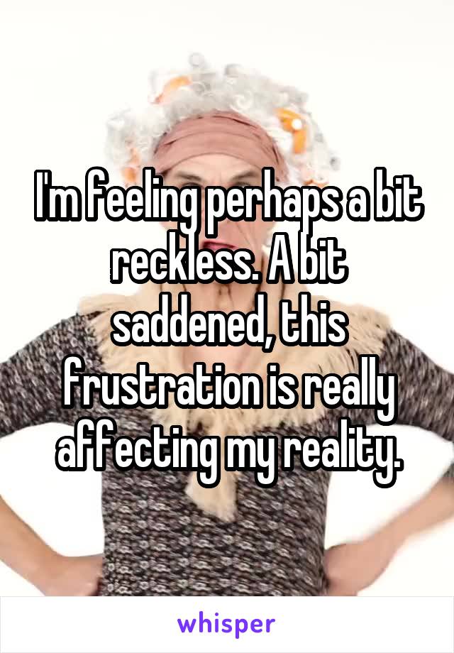 I'm feeling perhaps a bit reckless. A bit saddened, this frustration is really affecting my reality.