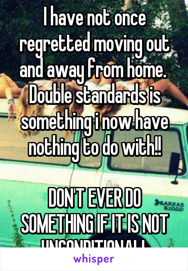 I have not once regretted moving out and away from home.  Double standards is something i now have nothing to do with!!

DON'T EVER DO SOMETHING IF IT IS NOT UNCONDITIONAL! 