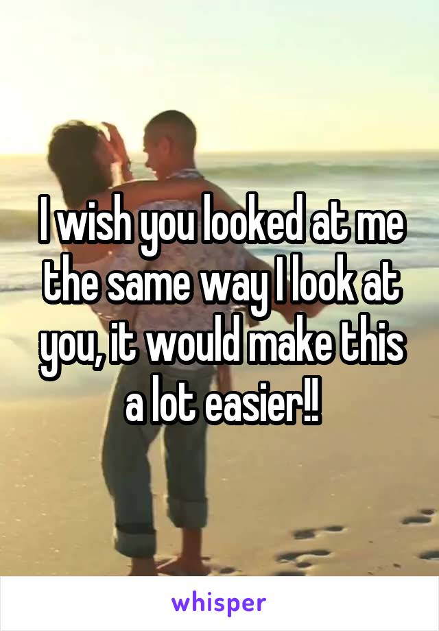 I wish you looked at me the same way I look at you, it would make this a lot easier!!