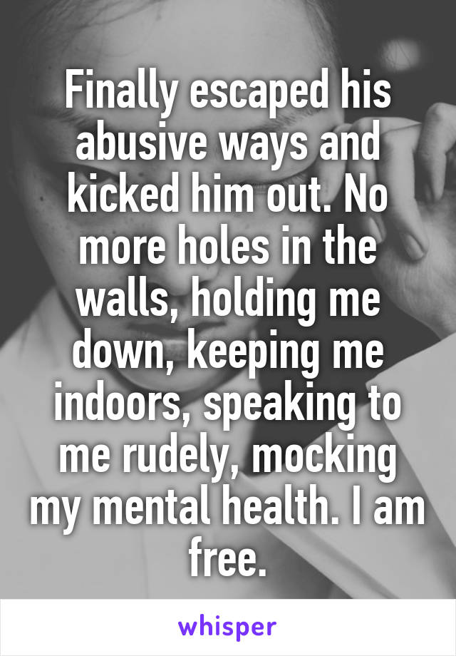 Finally escaped his abusive ways and kicked him out. No more holes in the walls, holding me down, keeping me indoors, speaking to me rudely, mocking my mental health. I am free.