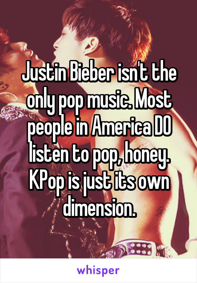 Justin Bieber isn't the only pop music. Most people in America DO listen to pop, honey. KPop is just its own dimension.