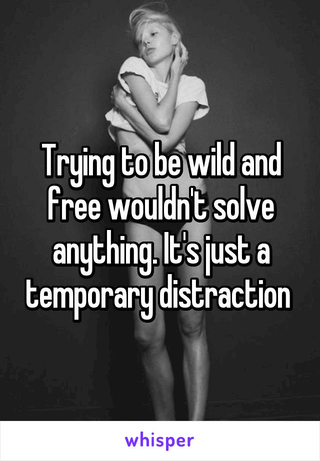 Trying to be wild and free wouldn't solve anything. It's just a temporary distraction 