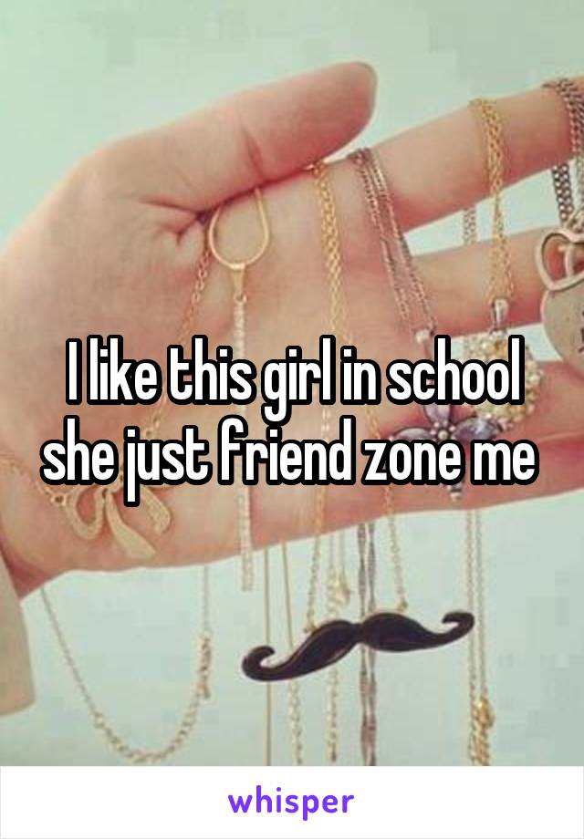 I like this girl in school she just friend zone me 