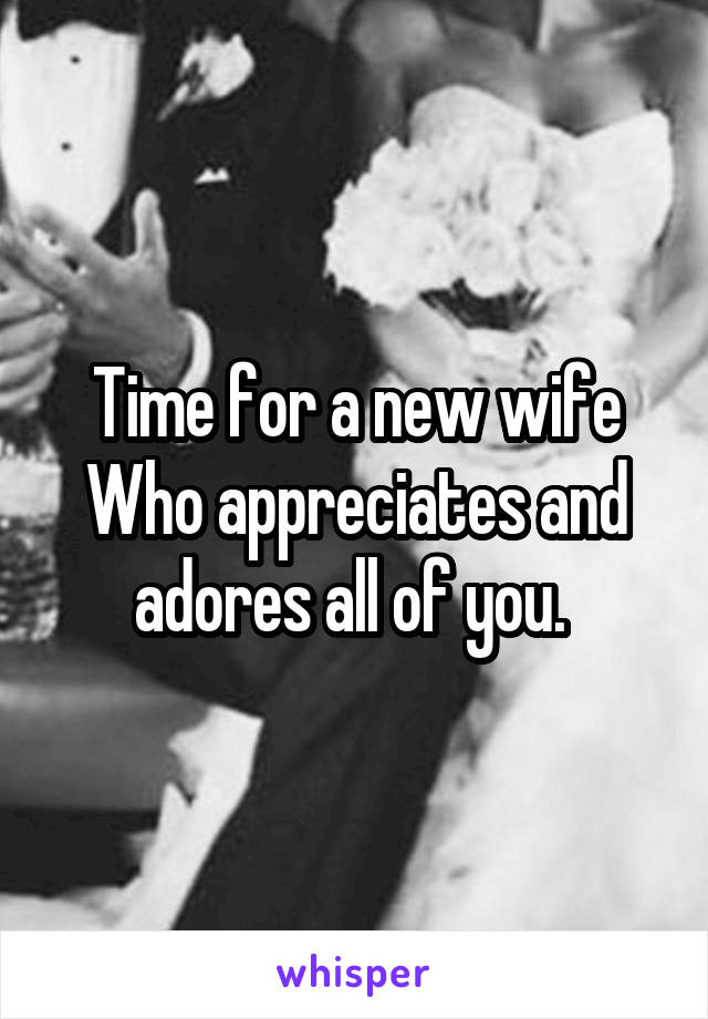 Time for a new wife
Who appreciates and adores all of you. 