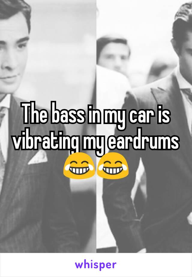 The bass in my car is vibrating my eardrums 😂😂