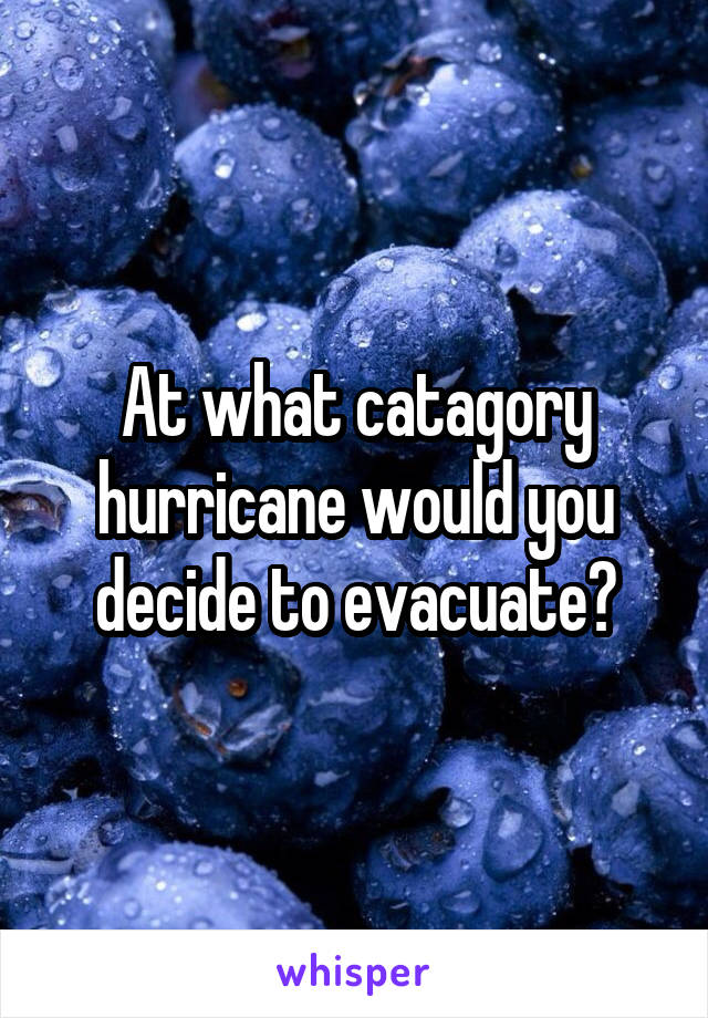 At what catagory hurricane would you decide to evacuate?