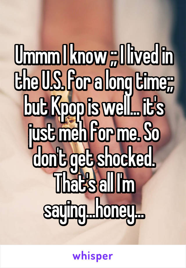 Ummm I know ;; I lived in the U.S. for a long time;; but Kpop is well... it's just meh for me. So don't get shocked. That's all I'm saying...honey...