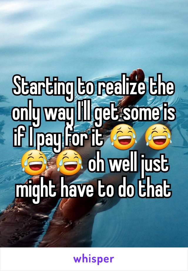 Starting to realize the only way I'll get some is if I pay for it 😂 😂 😂 😂 oh well just might have to do that