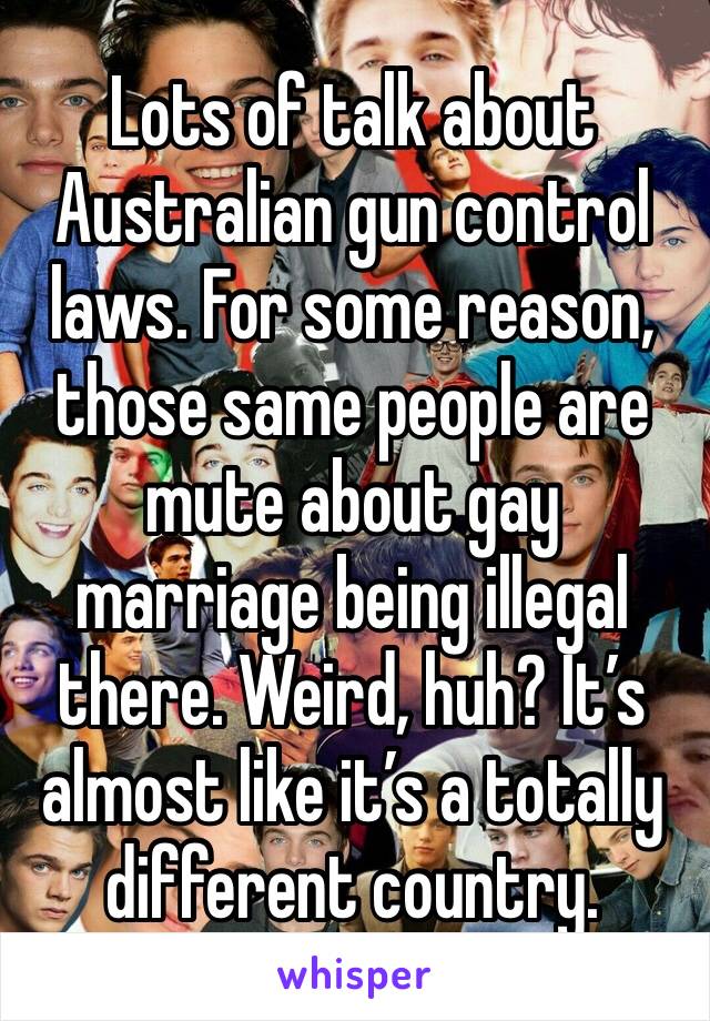 Lots of talk about Australian gun control laws. For some reason, those same people are mute about gay marriage being illegal there. Weird, huh? It’s almost like it’s a totally different country.