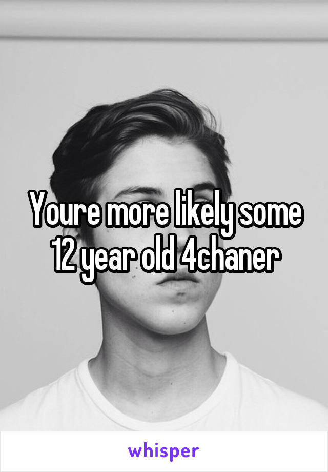 Youre more likely some 12 year old 4chaner